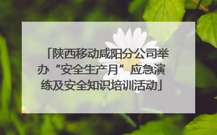 陕西移动咸阳分公司举办“安全生产月”应急演练及安全知识培训活动
