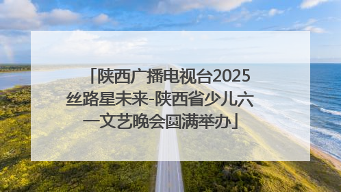 陕西广播电视台2025丝路星未来-陕西省少儿六一文艺晚会圆满举办