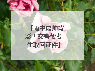 雨中最帅背影！交警帮考生取回证件
