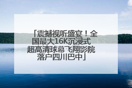 震撼视听盛宴！全国最大16K沉浸式超高清球幕飞翔影院落户四川巴中