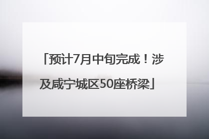 预计7月中旬完成！涉及咸宁城区50座桥梁