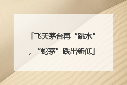 飞天茅台再“跳水”，“蛇茅”跌出新低