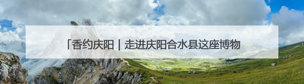 香约庆阳｜走进庆阳合水县这座博物馆，看石头如何讲述陇东千年历史