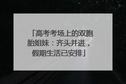 高考考场上的双胞胎姐妹：齐头并进，假期生活已安排