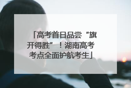 高考首日品尝“旗开得胜”！湖南高考考点全面护航考生