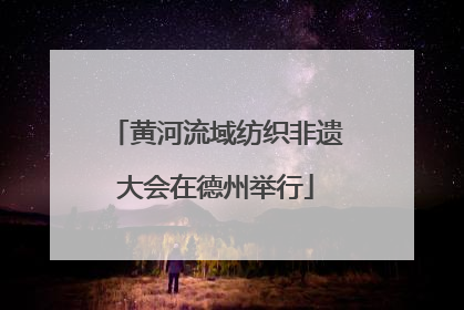 黄河流域纺织非遗大会在德州举行