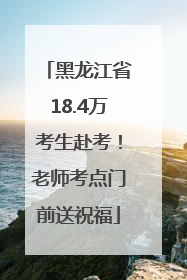 黑龙江省18.4万考生赴考！老师考点门前送祝福