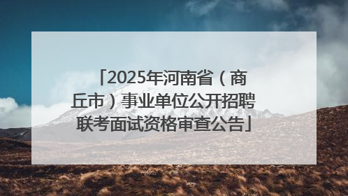 2025年河南省（商丘市）事业单位公开招聘联考面试资格审查公告