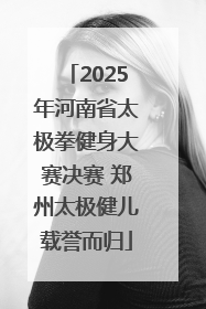 2025年河南省太极拳健身大赛决赛 郑州太极健儿载誉而归