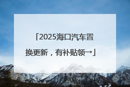 2025海口汽车置换更新，有补贴领→