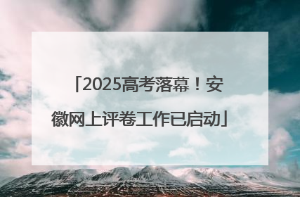 2025高考落幕！安徽网上评卷工作已启动